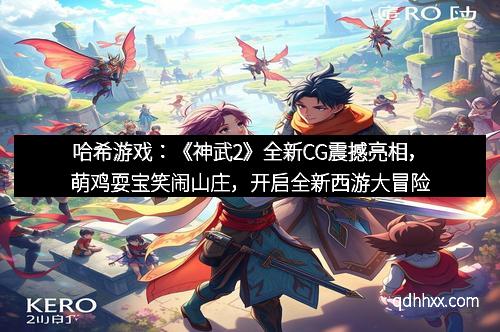 哈希游戏：《神武2》全新CG震撼亮相，萌鸡耍宝笑闹山庄，开启全新西游大冒险